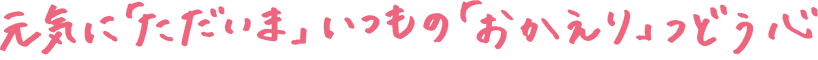 元気に「ただいま」　いつもの「おかえり」　つどう心